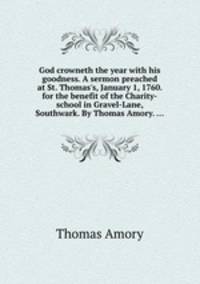 God crowneth the year with his goodness. A sermon preached at St. Thomas`s, January 1, 1760. for the benefit of the Charity-school in Gravel-Lane, Southwark. By Thomas Amory. ...