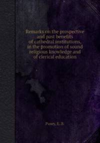 Remarks on the prospective and past benefits of cathedral institutions, in the promotion of sound religious knowledge and of clerical education