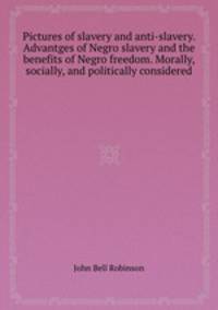 Pictures of slavery and anti-slavery. Advantges of Negro slavery and the benefits of Negro freedom. Morally, socially, and politically considered