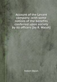 Account of the Levant company; with some notices of the benefits conferred upon society by its officers [by R. Walsh].
