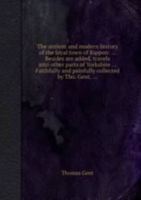 The antient and modern history of the loyal town of Rippon: ... Besides are added, travels into other parts of Yorkshire ... Faithfully and painfully collected by Tho. Gent, ...