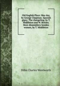 Old English Plays: May day, by George Chapman. Spanish gipsy; The changeling, by T. Middleton and W. Rowley. More dissemblers besides women, by T. Middleton