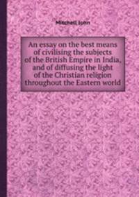 An essay on the best means of civilising the subjects of the British Empire in India, and of diffusing the light of the Christian religion throughout the Eastern world
