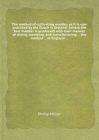 The method of cultivating madder, as it is now practised by the Dutch in Zealand: (where the best madder is produced) with their manner of drying, stamping, and manufacturing ... the method ... in England ...