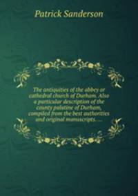 The antiquities of the abbey or cathedral church of Durham. Also a particular description of the county palatine of Durham, compiled from the best authorities and original manuscripts. ...