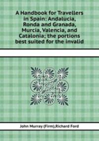 A Handbook for Travellers in Spain: Andalucia, Ronda and Granada, Murcia, Valencia, and Catalonia; the portions best suited for the invalid