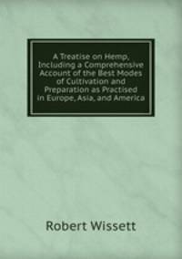 A Treatise on Hemp, Including a Comprehensive Account of the Best Modes of Cultivation and Preparation as Practised in Europe, Asia, and America