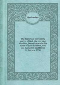 The history of the worthy martyr of God, the rev. John Nicolson, better known by the name of John Lambert, who was burned in Smithfield, in the year 1538