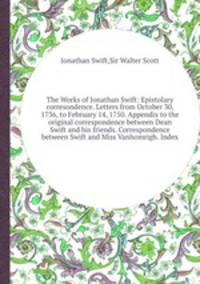 The Works of Jonathan Swift: Epistolary corresondence. Letters from October 30, 1736, to February 14, 1750. Appendix to the original correspondence between Dean Swift and his friends. Correspondence between Swift and Miss Vanhomrigh. Index