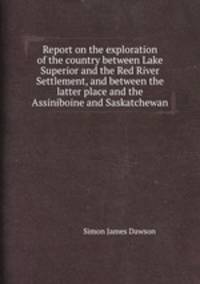 Report on the exploration of the country between Lake Superior and the Red River Settlement, and between the latter place and the Assiniboine and Saskatchewan