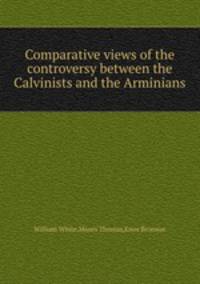Comparative views of the controversy between the Calvinists and the Arminians