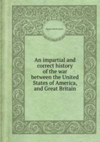An impartial and correct history of the war between the United States of America, and Great Britain