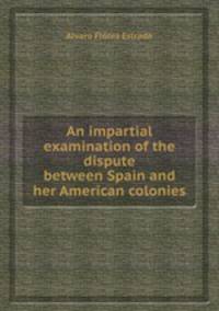 An impartial examination of the dispute between Spain and her American colonies
