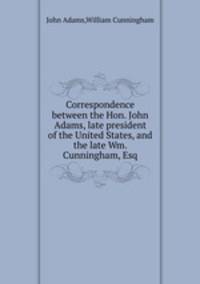 Correspondence between the Hon. John Adams, late president of the United States, and the late Wm. Cunningham, Esq
