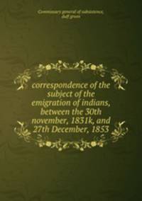 correspondence of the subject of the emigration of indians, between the 30th november, 1831k, and 27th December, 1853