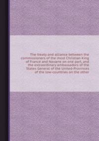 The treaty and alliance between the commissioners of the most Christian King of France and Navarre on one part, and the extraordinary ambassadors of the States General of the United-Provinces of the low-countries on the other
