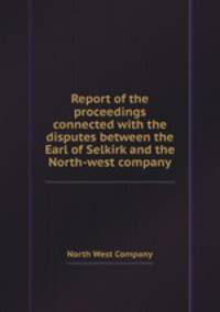 Report of the proceedings connected with the disputes between the Earl of Selkirk and the North-west company