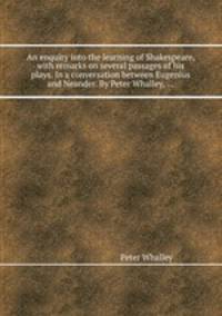 An enquiry into the learning of Shakespeare, with remarks on several passages of his plays. In a conversation between Eugenius and Neander. By Peter Whalley, ...