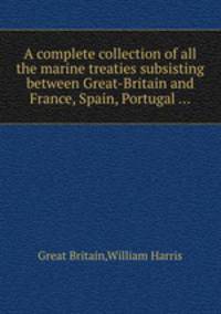 A complete collection of all the marine treaties subsisting between Great-Britain and France, Spain, Portugal ...