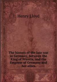 The history of the late war in Germany, between the King of Prussia, and the Empress of Germany and her allies