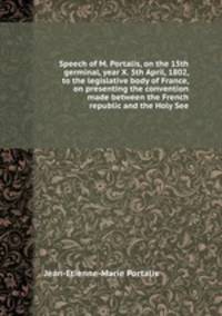 Speech of M. Portalis, on the 15th germinal, year X. 5th April, 1802, to the legislative body of France, on presenting the convention made between the French republic and the Holy See
