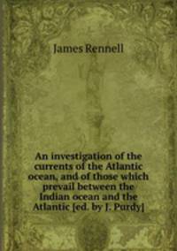 An investigation of the currents of the Atlantic ocean, and of those which prevail between the Indian ocean and the Atlantic [ed. by J. Purdy].