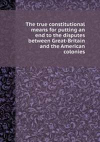 The true constitutional means for putting an end to the disputes between Great-Britain and the American colonies