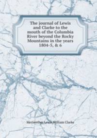 The journal of Lewis and Clarke to the mouth of the Columbia River beyond the Rocky Mountains in the years 1804-5, & 6