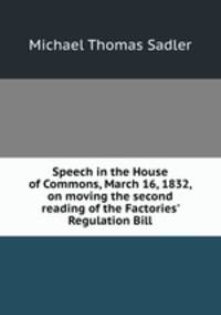 Speech in the House of Commons, March 16, 1832, on moving the second reading of the Factories` Regulation Bill