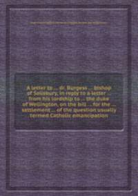 A letter to ... dr. Burgess ... bishop of Salisbury, in reply to a letter ... from his lordship to ... the duke of Wellington, on the bill ... for the ... settlement ... of the question usually termed Catholic emancipation