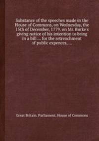 Substance of the speeches made in the House of Commons, on Wednesday, the 15th of December, 1779. on Mr. Burke`s giving notice of his intention to bring in a bill ... for the retrenchment of public expences, ...