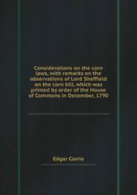 Considerations on the corn laws, with remarks on the observations of Lord Sheffield on the corn bill, which was printed by order of the House of Commons in December, 1790