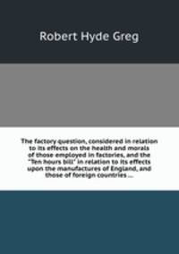 The factory question, considered in relation to its effects on the health and morals of those employed in factories, and the "Ten hours bill" in relation to its effects upon the manufactures of England, and those of foreign countries ...