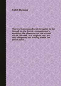 The fourth commandment abrogated by the Gospel: or, the fourth commandment`s enjoining the observance of the seventh day of the week, as a religious rest, was only obligatory and binding within the Jewish state....