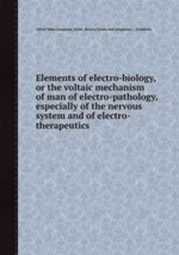 Elements of electro-biology, or the voltaic mechanism of man of electro-pathology, especially of the nervous system and of electro-therapeutics