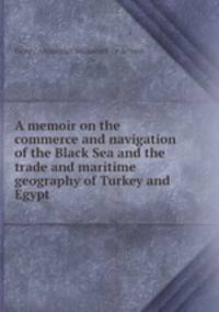 A memoir on the commerce and navigation of the Black Sea and the trade and maritime geography of Turkey and Egypt