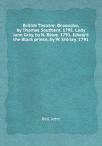 British Theatre: Oroonoko, by Thomas Southern. 1791. Lady Jane Gray, by N. Rowe. 1791. Edward the Black prince, by W. Shirley. 1791