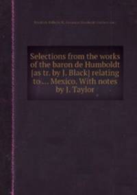 Selections from the works of the baron de Humboldt [as tr. by J. Black] relating to ... Mexico. With notes by J. Taylor