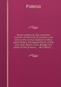 Seven letters to the Common Council of the City of London, and one to the livery, relative to their committees, the expenditure of the City cash, Black Friars Bridge, the state of the prisons, ... By Fidelio, ...