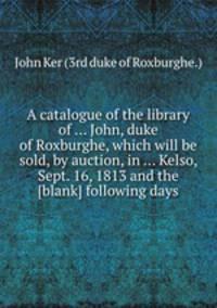A catalogue of the library of ... John, duke of Roxburghe, which will be sold, by auction, in ... Kelso, Sept. 16, 1813 and the [blank] following days