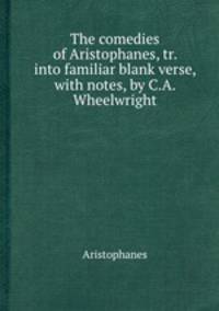 The comedies of Aristophanes, tr. into familiar blank verse, with notes, by C.A. Wheelwright
