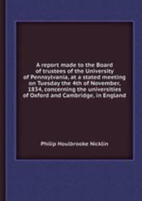 A report made to the Board of trustees of the University of Pennsylvania, at a stated meeting on Tuesday the 4th of November, 1834, concerning the universities of Oxford and Cambridge, in England