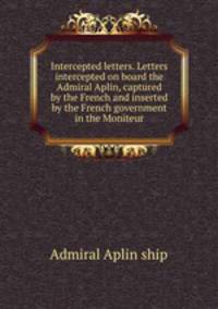 Intercepted letters. Letters intercepted on board the Admiral Aplin, captured by the French and inserted by the French government in the Moniteur