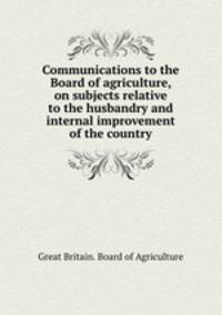 Communications to the Board of agriculture, on subjects relative to the husbandry and internal improvement of the country