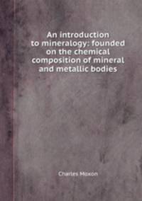 An introduction to mineralogy: founded on the chemical composition of mineral and metallic bodies