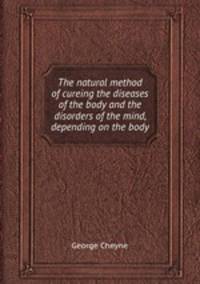The natural method of cureing the diseases of the body and the disorders of the mind, depending on the body