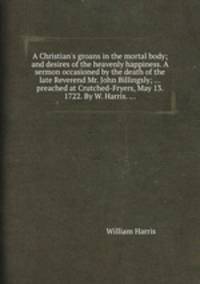 A Christian`s groans in the mortal body; and desires of the heavenly happiness. A sermon occasioned by the death of the late Reverend Mr. John Billingsly; ... preached at Crutched-Fryers, May 13. 1722. By W. Harris. ...