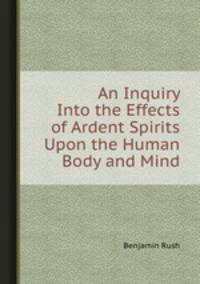 An Inquiry Into the Effects of Ardent Spirits Upon the Human Body and Mind