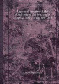 A general treatise of the dominion of the sea: and a compleat body of the sea-laws