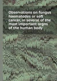 Observations on fungus haematodes or soft cancer, in several of the most important orgns of the human body